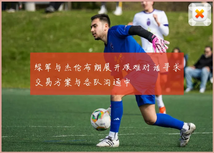 绿军与杰伦布朗展开艰难对话寻求交易方案与各队沟通中