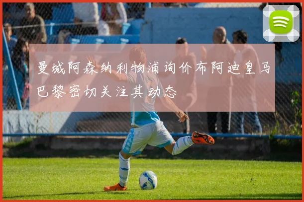 曼城阿森纳利物浦询价布阿迪皇马巴黎密切关注其动态