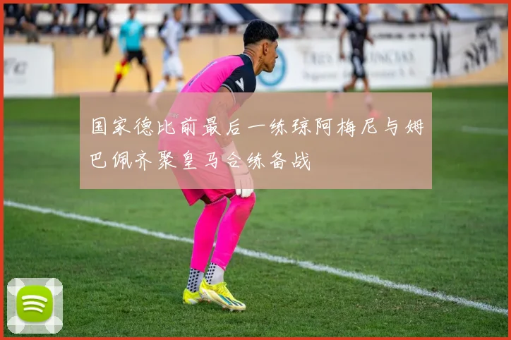 国家德比前最后一练琼阿梅尼与姆巴佩齐聚皇马合练备战