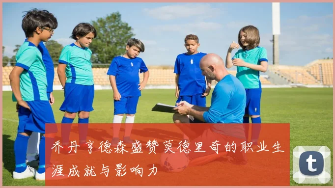 乔丹亨德森盛赞莫德里奇的职业生涯成就与影响力