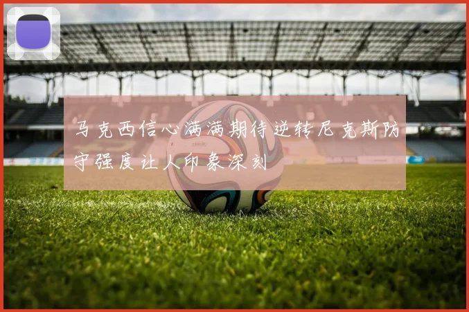 马克西信心满满期待逆转尼克斯防守强度让人印象深刻
