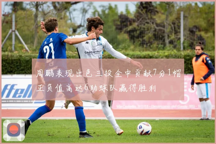 周鹏表现出色三投全中贡献7分1帽正负值高达6助球队赢得胜利