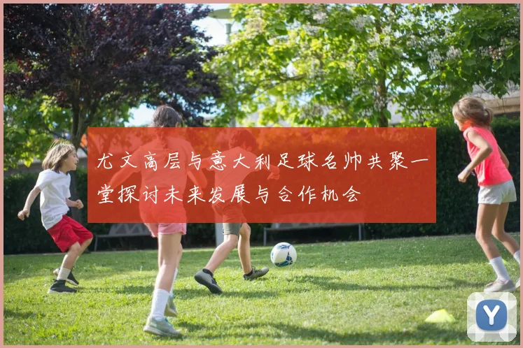 尤文高层与意大利足球名帅共聚一堂探讨未来发展与合作机会