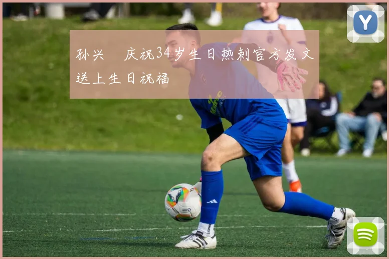 孙兴慜庆祝34岁生日热刺官方发文送上生日祝福