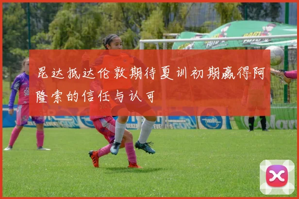 昆达抵达伦敦期待夏训初期赢得阿隆索的信任与认可