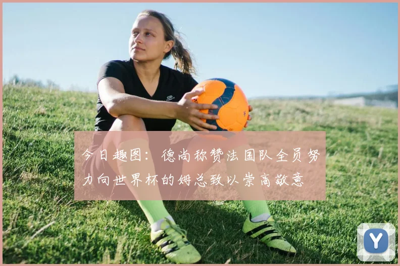 今日趣图：德尚称赞法国队全员努力向世界杯的姆总致以崇高敬意