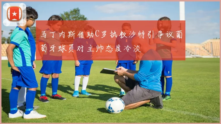 马丁内斯借助C罗执教沙特引争议葡萄牙球员对主帅态度冷淡