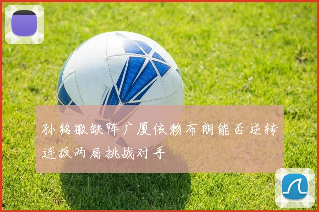 孙铭徽缺阵广厦依赖布朗能否逆转连扳两局挑战对手
