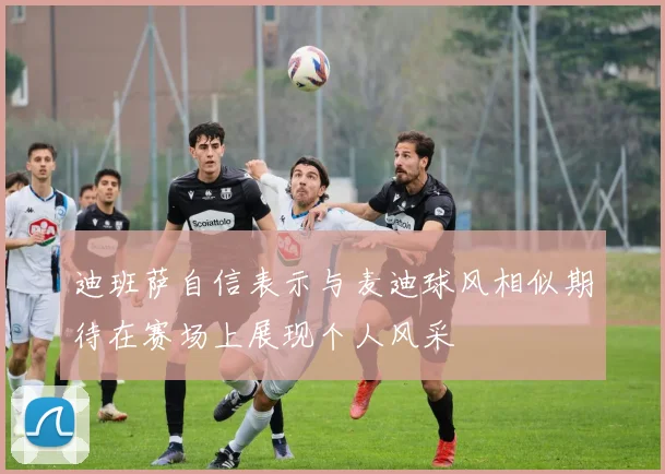 迪班萨自信表示与麦迪球风相似期待在赛场上展现个人风采