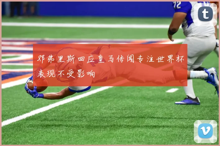 邓弗里斯回应皇马传闻专注世界杯表现不受影响