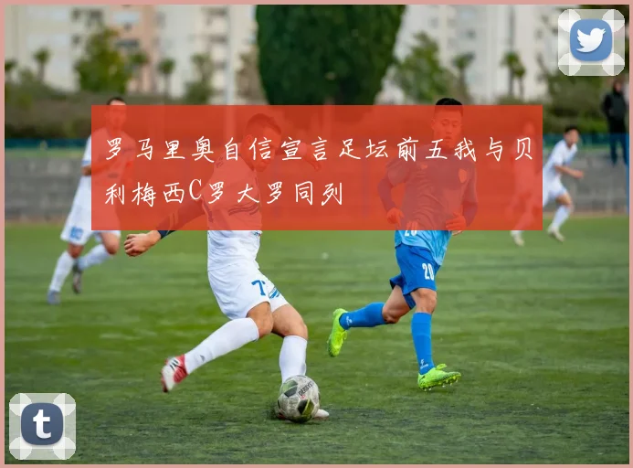 罗马里奥自信宣言足坛前五我与贝利梅西C罗大罗同列