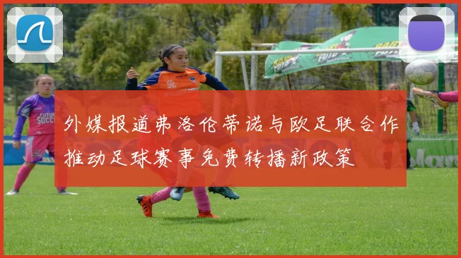 外媒报道弗洛伦蒂诺与欧足联合作推动足球赛事免费转播新政策