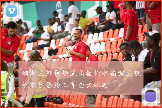 朗斯主帅萨热正式接任水晶宫主教练职位签约三年全力以赴