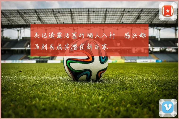 美记透露活塞对湖人八村塁感兴趣马刺或成其潜在新东家