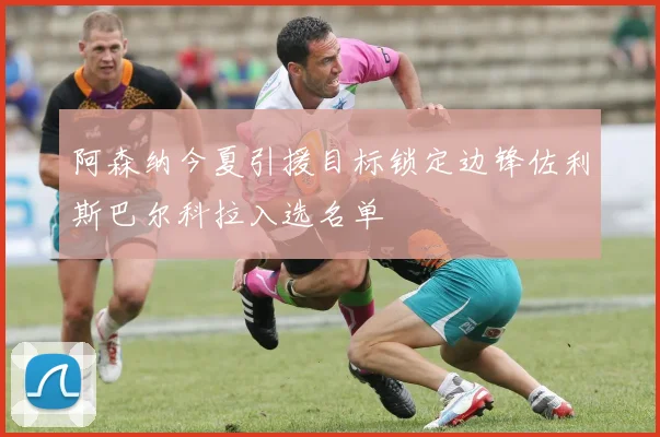 阿森纳今夏引援目标锁定边锋佐利斯巴尔科拉入选名单