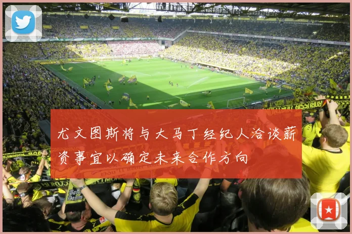 尤文图斯将与大马丁经纪人洽谈薪资事宜以确定未来合作方向