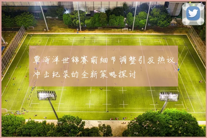 覃海洋世锦赛前细节调整引发热议冲击纪录的全新策略探讨