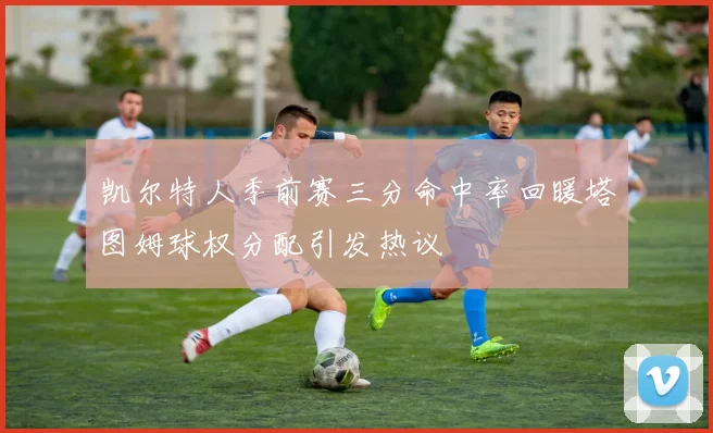 凯尔特人季前赛三分命中率回暖塔图姆球权分配引发热议