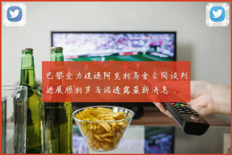 巴黎全力追逐阿克利乌舍合同谈判进展顺利罗马诺透露最新消息
